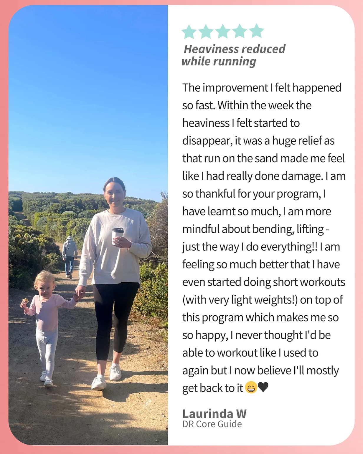 Five-star review from Laurinda W, headed “Heaviness reduced while running”, beside a photo of her walking a coastal trail holding her toddler's hand. She writes: “The improvement I felt happened so fast. Within the week the heaviness I felt started to disappear, it was a huge relief as that run on the sand made me feel like I had really done damage. I am so thankful for your program, I have learnt so much, I am more mindful about bending, lifting — just the way I do everything!! I am feeling so much better that I have even started doing short workouts (with very light weights!) on top of this program which makes me so so happy, I never thought I'd be able to workout like I used to again but I now believe I'll mostly get back to it.”